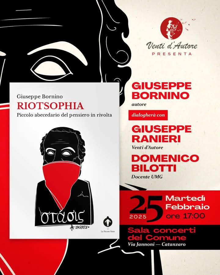 Ritornano a soffiare gli e- Venti d'Autore
Martedì 25 febbraio nella Sala Concerti del Comune di Catanzaro , avremo il piacere di presentare "Riotsophia." Piccolo abecedario del pensiero in rivolta" (Le Pecore Nere) di Giuseppe Bornino che ne discuterà in compagnia di Giuseppe Dopone Ranieri e di Domenico Bilotti in una dimensione sospesa a metà tra l'immaginario e l'atto in potenza..